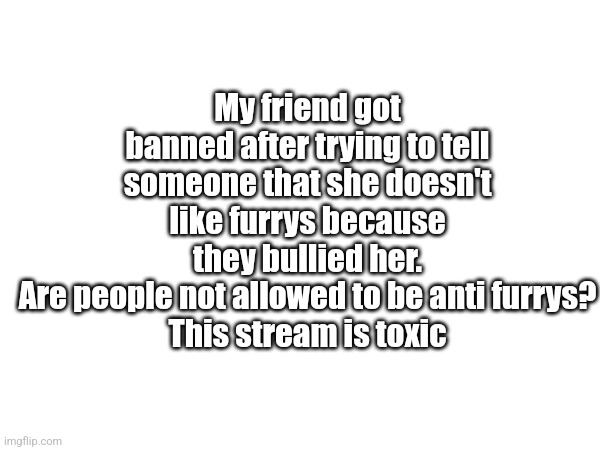 _Nobody got banned for no reason | My friend got banned after trying to tell someone that she doesn't like furrys because they bullied her.
Are people not allowed to be anti furrys?
This stream is toxic | image tagged in help _nobody,anti furrys matter too,this stream is toxic | made w/ Imgflip meme maker