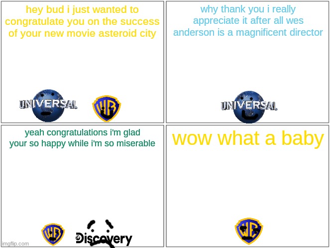 warner bros congratulates universal on the success of the new wes anderson movie | hey bud i just wanted to congratulate you on the success of your new movie asteroid city; why thank you i really appreciate it after all wes anderson is a magnificent director; yeah congratulations i'm glad your so happy while i'm so miserable; wow what a baby | image tagged in memes,blank comic panel 2x2,wes anderson,universal studios | made w/ Imgflip meme maker