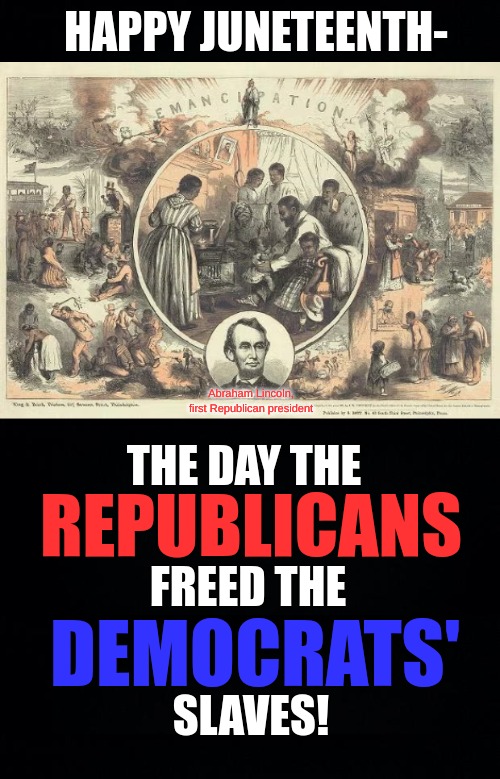 If you want to learn about "Juneteenth", Democrats, then learn the whole story. | HAPPY JUNETEENTH-; Abraham Lincoln, first Republican president; THE DAY THE; REPUBLICANS; FREED THE; DEMOCRATS'; SLAVES! | image tagged in republicans,democrats,maga,democrat party history,juneteenth,real history | made w/ Imgflip meme maker