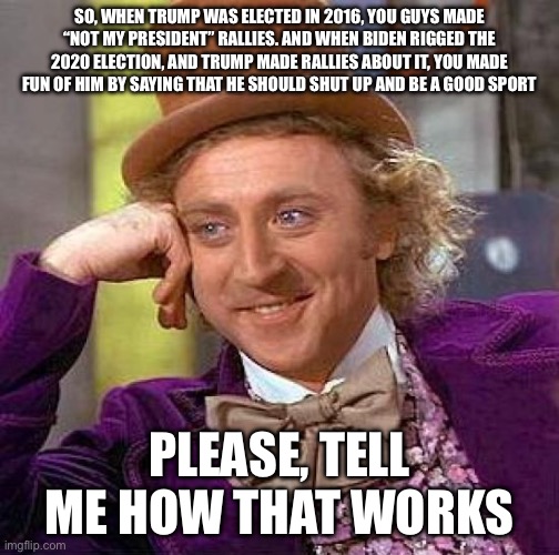 Creepy Condescending Wonka Meme | SO, WHEN TRUMP WAS ELECTED IN 2016, YOU GUYS MADE “NOT MY PRESIDENT” RALLIES. AND WHEN BIDEN RIGGED THE 2020 ELECTION, AND TRUMP MADE RALLIES ABOUT IT, YOU MADE FUN OF HIM BY SAYING THAT HE SHOULD SHUT UP AND BE A GOOD SPORT; PLEASE, TELL ME HOW THAT WORKS | image tagged in memes,creepy condescending wonka | made w/ Imgflip meme maker