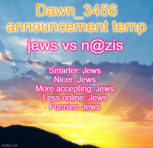 Dawn_3456 announcement | jews vs n@zis; Smarter: Jews
Nicer: Jews
More accepting: Jews
Less online: Jews
Funnier: Jews | image tagged in dawn_3456 announcement | made w/ Imgflip meme maker