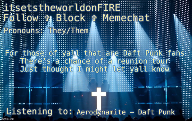 If there is one I’m going. I’m absolutely going to one of the concerts | For those of yall that are Daft Punk fans
There’s a chance of a reunion tour
Just thought I might let yall know; Aerodynamite - Daft Punk | made w/ Imgflip meme maker
