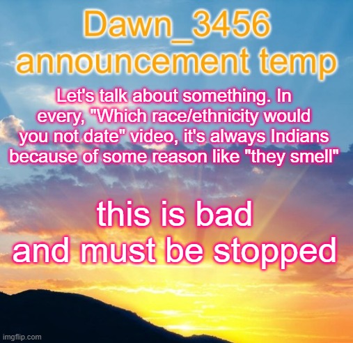 Dawn_3456 announcement | Let's talk about something. In every, "Which race/ethnicity would you not date" video, it's always Indians because of some reason like "they smell"; this is bad and must be stopped | image tagged in dawn_3456 announcement | made w/ Imgflip meme maker