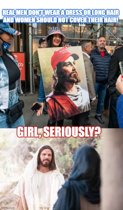 Why do conservative christians state Jesus was not a real man? | REAL MEN DON'T WEAR A DRESS OR LONG HAIR
AND WOMEN SHOULD NOT COVER THEIR HAIR! GIRL, SERIOUSLY? | image tagged in conservative hypocrisy,christianity,lunatic,jesus christ,think about it | made w/ Imgflip meme maker