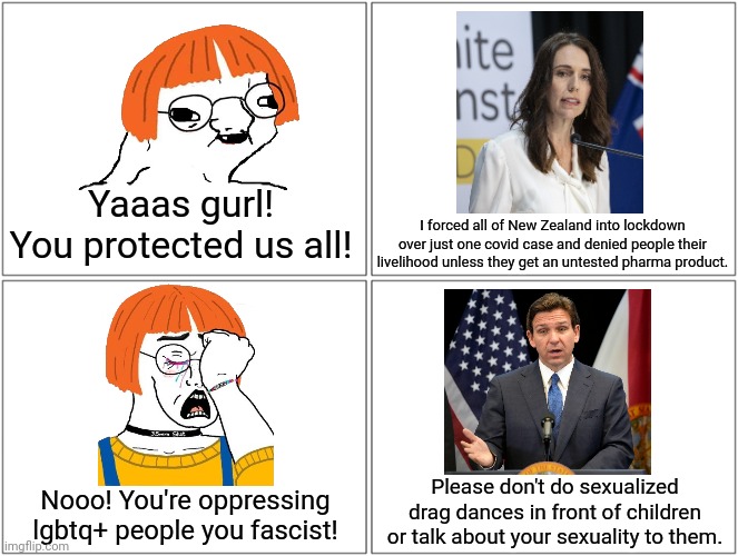 Ron DeSantis isn't a fascist, Jacinda Ardern is | Yaaas gurl! You protected us all! I forced all of New Zealand into lockdown over just one covid case and denied people their livelihood unless they get an untested pharma product. Please don't do sexualized drag dances in front of children or talk about your sexuality to them. Nooo! You're oppressing lgbtq+ people you fascist! | image tagged in stupid liberals,liberal logic,liberal hypocrisy,ron desantis,jacinda ardern | made w/ Imgflip meme maker