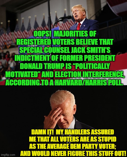 When Dem Party politicians can't trust in the perpetual stupidity of voters . . . . | OOPS!  MAJORITIES OF REGISTERED VOTERS BELIEVE THAT SPECIAL COUNSEL JACK SMITH’S INDICTMENT OF FORMER PRESIDENT DONALD TRUMP IS “POLITICALLY MOTIVATED” AND ELECTION INTERFERENCE, ACCORDING TO A HARVARD/HARRIS POLL. DAMN IT!  MY HANDLERS ASSURED ME THAT ALL VOTERS ARE AS STUPID AS THE AVERAGE DEM PARTY VOTER;  AND WOULD NEVER FIGURE THIS STUFF OUT! | image tagged in truth | made w/ Imgflip meme maker