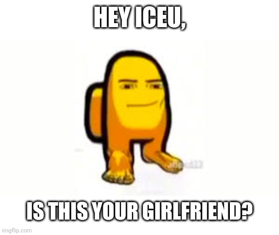 Is it | HEY ICEU, IS THIS YOUR GIRLFRIEND? | image tagged in memes | made w/ Imgflip meme maker