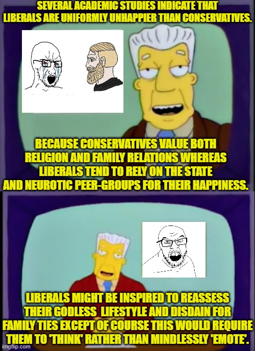 Yep . . . it's all true. | SEVERAL ACADEMIC STUDIES INDICATE THAT LIBERALS ARE UNIFORMLY UNHAPPIER THAN CONSERVATIVES. BECAUSE CONSERVATIVES VALUE BOTH RELIGION AND FAMILY RELATIONS WHEREAS LIBERALS TEND TO RELY ON THE STATE AND NEUROTIC PEER-GROUPS FOR THEIR HAPPINESS. LIBERALS MIGHT BE INSPIRED TO REASSESS THEIR GODLESS  LIFESTYLE AND DISDAIN FOR FAMILY TIES EXCEPT OF COURSE THIS WOULD REQUIRE THEM TO 'THINK' RATHER THAN MINDLESSLY 'EMOTE'. | image tagged in truth | made w/ Imgflip meme maker