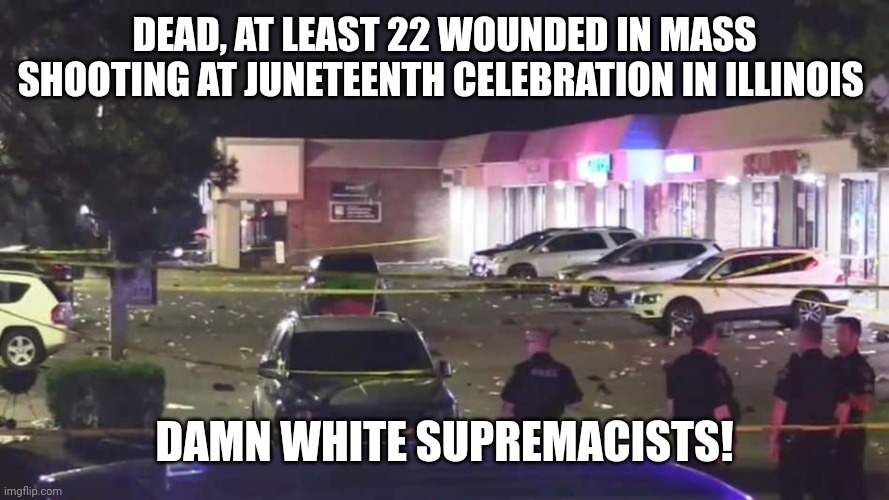 DEAD, AT LEAST 22 WOUNDED IN MASS SHOOTING AT JUNETEENTH CELEBRATION IN ILLINOIS; DAMN WHITE SUPREMACISTS! | image tagged in juneteenth,chicago | made w/ Imgflip meme maker