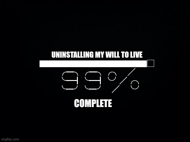 [90%] | UNINSTALLING MY WILL TO LIVE
▇▇▇▇▇▇▇▇▇▇▇▇▇▇▢
　 　╭━╮╭━╮╭╮　╱ 　　
　     　 ╰━┫╰━┫╰╯╱╭╮ 　　
　                           　╰━╯╰━╯　╱　╰╯ 　　　　　; COMPLETE | image tagged in black background | made w/ Imgflip meme maker