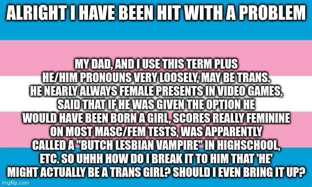 It is kinda funny as with me being trans it would bring the male female ratio back up to 50/50 | ALRIGHT I HAVE BEEN HIT WITH A PROBLEM; MY DAD, AND I USE THIS TERM PLUS HE/HIM PRONOUNS VERY LOOSELY, MAY BE TRANS. HE NEARLY ALWAYS FEMALE PRESENTS IN VIDEO GAMES, SAID THAT IF HE WAS GIVEN THE OPTION HE WOULD HAVE BEEN BORN A GIRL, SCORES REALLY FEMININE ON MOST MASC/FEM TESTS, WAS APPARENTLY CALLED A "BUTCH LESBIAN VAMPIRE" IN HIGHSCHOOL, ETC. SO UHHH HOW DO I BREAK IT TO HIM THAT 'HE' MIGHT ACTUALLY BE A TRANS GIRL? SHOULD I EVEN BRING IT UP? | image tagged in transgender flag | made w/ Imgflip meme maker