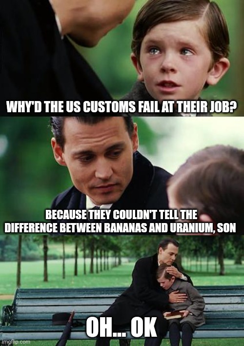 Banana or uranium??? | WHY'D THE US CUSTOMS FAIL AT THEIR JOB? BECAUSE THEY COULDN'T TELL THE DIFFERENCE BETWEEN BANANAS AND URANIUM, SON; OH... OK | image tagged in memes,finding neverland | made w/ Imgflip meme maker