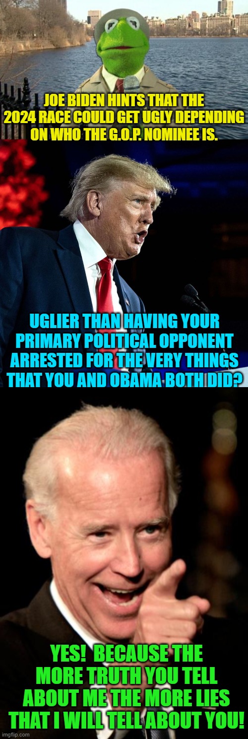 This is the truth, and sane and honest people KNOW that it is the truth. | JOE BIDEN HINTS THAT THE 2024 RACE COULD GET UGLY DEPENDING ON WHO THE G.O.P. NOMINEE IS. UGLIER THAN HAVING YOUR PRIMARY POLITICAL OPPONENT ARRESTED FOR THE VERY THINGS THAT YOU AND OBAMA BOTH DID? YES!  BECAUSE THE MORE TRUTH YOU TELL ABOUT ME THE MORE LIES THAT I WILL TELL ABOUT YOU! | image tagged in kermit news report | made w/ Imgflip meme maker