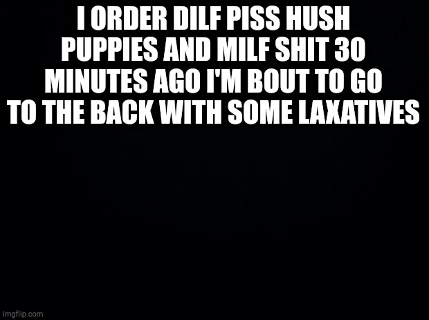 Daddy gets what daddy wants | I ORDER DILF PISS HUSH PUPPIES AND MILF SHIT 30 MINUTES AGO I'M BOUT TO GO TO THE BACK WITH SOME LAXATIVES | image tagged in black background | made w/ Imgflip meme maker