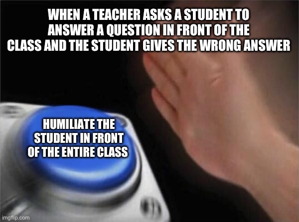 Blank Nut Button | WHEN A TEACHER ASKS A STUDENT TO ANSWER A QUESTION IN FRONT OF THE CLASS AND THE STUDENT GIVES THE WRONG ANSWER; HUMILIATE THE STUDENT IN FRONT OF THE ENTIRE CLASS | image tagged in memes,blank nut button | made w/ Imgflip meme maker