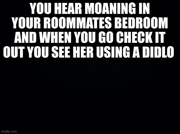am bored | YOU HEAR MOANING IN YOUR ROOMMATES BEDROOM AND WHEN YOU GO CHECK IT OUT YOU SEE HER USING A DIDLO | image tagged in black background | made w/ Imgflip meme maker