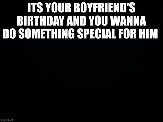 am bored 2 | ITS YOUR BOYFRIEND'S BIRTHDAY AND YOU WANNA DO SOMETHING SPECIAL FOR HIM | image tagged in black background | made w/ Imgflip meme maker