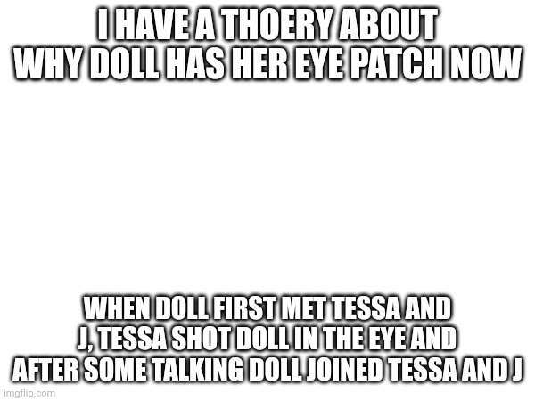 Another theory | I HAVE A THOERY ABOUT WHY DOLL HAS HER EYE PATCH NOW; WHEN DOLL FIRST MET TESSA AND J, TESSA SHOT DOLL IN THE EYE AND AFTER SOME TALKING DOLL JOINED TESSA AND J | image tagged in murder drones,theory | made w/ Imgflip meme maker