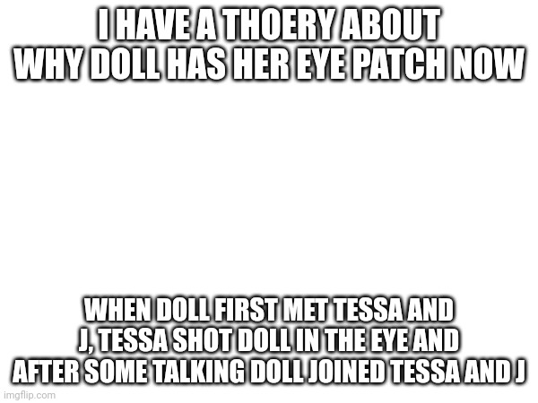 Another theory | I HAVE A THOERY ABOUT WHY DOLL HAS HER EYE PATCH NOW; WHEN DOLL FIRST MET TESSA AND J, TESSA SHOT DOLL IN THE EYE AND AFTER SOME TALKING DOLL JOINED TESSA AND J | image tagged in theory,murder drones | made w/ Imgflip meme maker