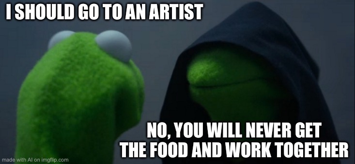 Evil Kermit Meme | I SHOULD GO TO AN ARTIST; NO, YOU WILL NEVER GET THE FOOD AND WORK TOGETHER | image tagged in memes,evil kermit | made w/ Imgflip meme maker