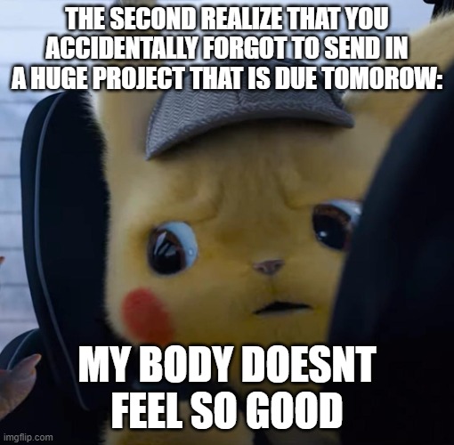 Unsettled detective pikachu | THE SECOND REALIZE THAT YOU ACCIDENTALLY FORGOT TO SEND IN A HUGE PROJECT THAT IS DUE TOMOROW:; MY BODY DOESNT FEEL SO GOOD | image tagged in unsettled detective pikachu | made w/ Imgflip meme maker