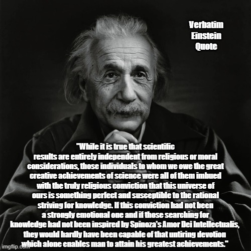 Einstein On Religion And Devotion | Verbatim Einstein Quote; "While it is true that scientific results are entirely independent from religious or moral considerations, those individuals to whom we owe the great creative achievements of science were all of them imbued with the truly religious conviction that this universe of ours is something perfect and susceptible to the rational striving for knowledge. If this conviction had not been a strongly emotional one and if those searching for knowledge had not been inspired by Spinoza's Amor Dei Intellectualis, 
they would hardly have been capable of that untiring devotion 
which alone enables man to attain his greatest achievements." | image tagged in einstein,religion,devotion,reverence,spinoza,science and religion | made w/ Imgflip meme maker