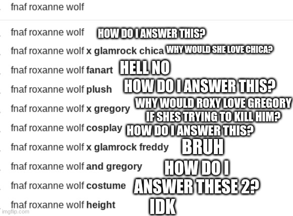 title | HOW DO I ANSWER THIS? WHY WOULD SHE LOVE CHICA? HELL NO; HOW DO I ANSWER THIS? WHY WOULD ROXY LOVE GREGORY IF SHES TRYING TO KILL HIM? HOW DO I ANSWER THIS? BRUH; HOW DO I ANSWER THESE 2? IDK | image tagged in fnaf,google,roxanne wolf,roxy | made w/ Imgflip meme maker