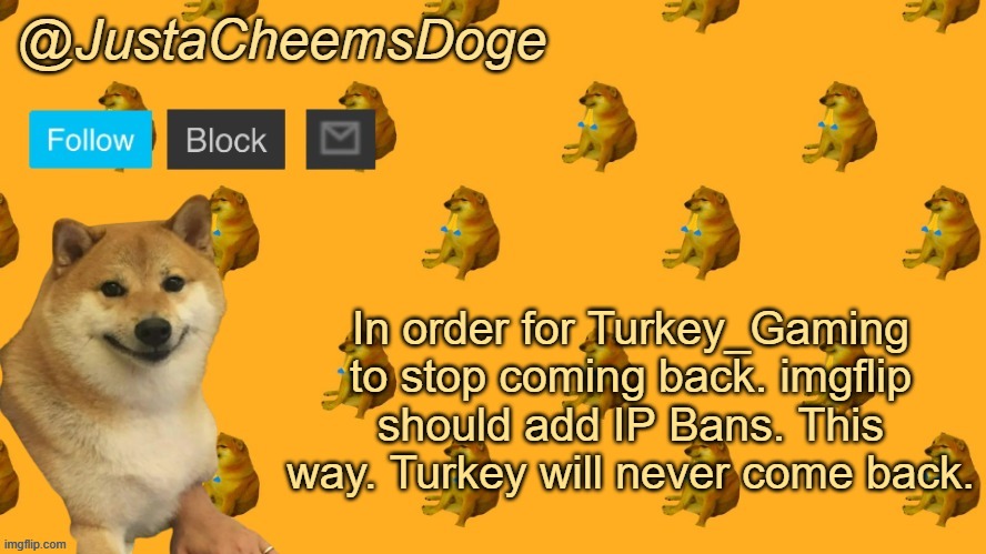 This is totally why imgflip needs a IP Ban... | In order for Turkey_Gaming to stop coming back. imgflip should add IP Bans. This way. Turkey will never come back. | image tagged in new justacheemsdoge announcement template | made w/ Imgflip meme maker