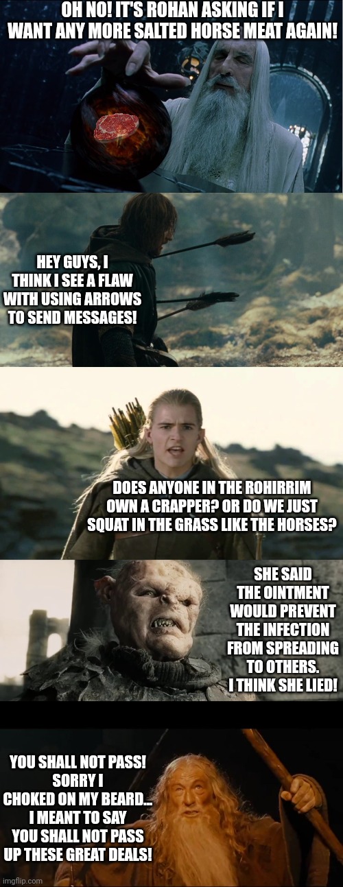 Scenes from Lord of the Rings nobody saw! | OH NO! IT'S ROHAN ASKING IF I WANT ANY MORE SALTED HORSE MEAT AGAIN! HEY GUYS, I THINK I SEE A FLAW WITH USING ARROWS TO SEND MESSAGES! DOES ANYONE IN THE ROHIRRIM OWN A CRAPPER? OR DO WE JUST SQUAT IN THE GRASS LIKE THE HORSES? SHE SAID THE OINTMENT WOULD PREVENT THE INFECTION FROM SPREADING TO OTHERS. I THINK SHE LIED! YOU SHALL NOT PASS!
SORRY I CHOKED ON MY BEARD... I MEANT TO SAY YOU SHALL NOT PASS UP THESE GREAT DEALS! | image tagged in saruman magically summoning,boromir arrows template,hobbits isengard,age of men,you shall not,jokes | made w/ Imgflip meme maker
