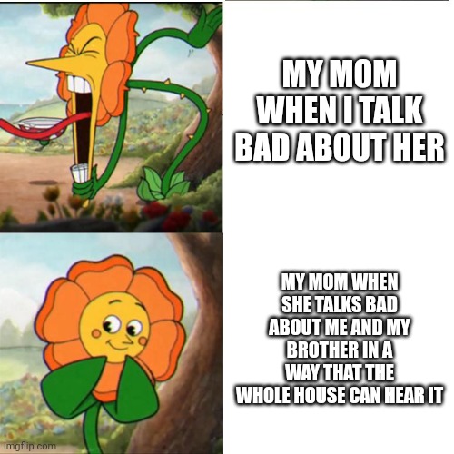 My mom be like | MY MOM WHEN I TALK BAD ABOUT HER; MY MOM WHEN SHE TALKS BAD ABOUT ME AND MY BROTHER IN A WAY THAT THE WHOLE HOUSE CAN HEAR IT | image tagged in cuphead flower | made w/ Imgflip meme maker