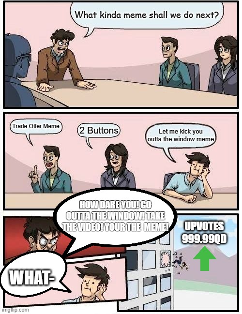 Boardroom Meeting Suggestion | What kinda meme shall we do next? Trade Offer Meme; 2 Buttons; Let me kick you outta the window meme; HOW DARE YOU! GO OUTTA THE WINDOW! TAKE THE VIDEO! YOUR THE  MEME! UPVOTES
999.99QD; WHAT- | image tagged in memes,boardroom meeting suggestion | made w/ Imgflip meme maker