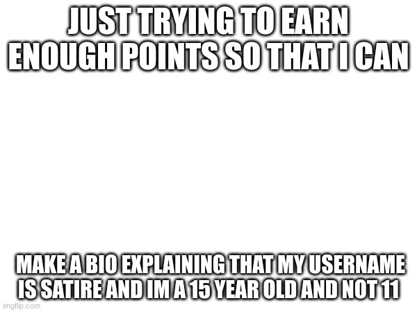 JUST TRYING TO EARN ENOUGH POINTS SO THAT I CAN; MAKE A BIO EXPLAINING THAT MY USERNAME IS SATIRE AND IM A 15 YEAR OLD AND NOT 11 | made w/ Imgflip meme maker