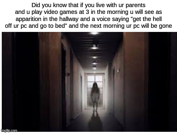 creppy | Did you know that if you live with ur parents and u play video games at 3 in the morning u will see as apparition in the hallway and a voice saying "get the hell off ur pc and go to bed" and the next morning ur pc will be gone | image tagged in uh oh,cweepy | made w/ Imgflip meme maker