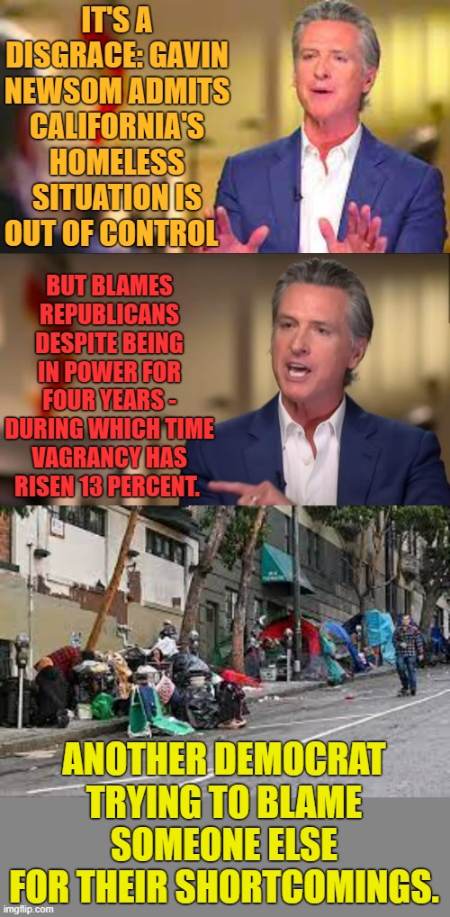 Letting The Taxpayers Down | IT'S A DISGRACE: GAVIN NEWSOM ADMITS CALIFORNIA'S HOMELESS SITUATION IS OUT OF CONTROL; BUT BLAMES REPUBLICANS DESPITE BEING IN POWER FOR FOUR YEARS - DURING WHICH TIME VAGRANCY HAS RISEN 13 PERCENT. ANOTHER DEMOCRAT TRYING TO BLAME SOMEONE ELSE FOR THEIR SHORTCOMINGS. | image tagged in memes,politics,gavin,homeless,taxpayer,let down | made w/ Imgflip meme maker