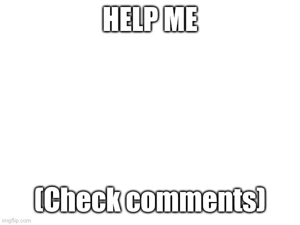 PLEASE | HELP ME; (Check comments) | image tagged in help | made w/ Imgflip meme maker