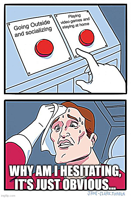 Two Buttons Meme | Playing video games and staying at home; Going Outside and socializing; WHY AM I HESITATING, IT'S JUST OBVIOUS... | image tagged in memes,two buttons | made w/ Imgflip meme maker