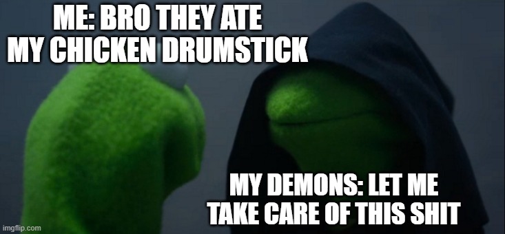 Evil Kermit | ME: BRO THEY ATE MY CHICKEN DRUMSTICK; MY DEMONS: LET ME TAKE CARE OF THIS SHIT | image tagged in memes,evil kermit | made w/ Imgflip meme maker