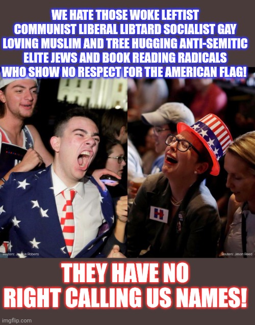 Should name calling be a privilege or an equal right? | WE HATE THOSE WOKE LEFTIST COMMUNIST LIBERAL LIBTARD SOCIALIST GAY LOVING MUSLIM AND TREE HUGGING ANTI-SEMITIC ELITE JEWS AND BOOK READING RADICALS WHO SHOW NO RESPECT FOR THE AMERICAN FLAG! THEY HAVE NO RIGHT CALLING US NAMES! | image tagged in tears,conservative tears,civilized discussion,think about it,crying republicans | made w/ Imgflip meme maker