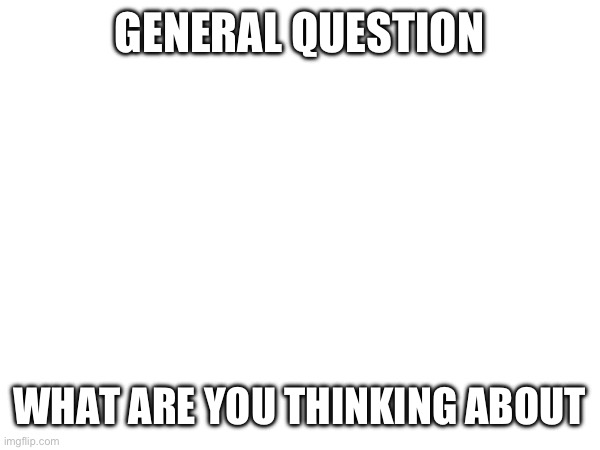 GENERAL QUESTION; WHAT ARE YOU THINKING ABOUT | made w/ Imgflip meme maker