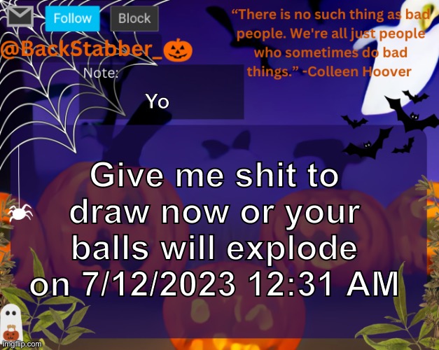 Pls | Yo; Give me shit to draw now or your balls will explode on 7/12/2023 12:31 AM | image tagged in backstabbers_ halloween temp,your,balls,will,explode,trust me | made w/ Imgflip meme maker