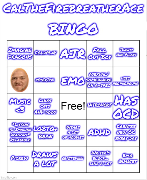 I have a bingo now lol | BINGO; CalTheFirebreatherAce; AJR; Coldplay; Twenty One Pilots; Imagine Dragons; Fall Out Boy; emo; uses neopronouns; asexual/ somewhere on a-spec; pEtErIcK; introvert; Music <3; Has OCD; Likes cats AND dogs; *Listens to Imagine Dragons* Relatable; LGBTQ+ bean; Creates new OC every day; ADHD; Wears a lot of hoodies; Draws a lot; Emo Quartet; Picrew; QUOTEV!!!!!! Writer's block... like a lot | image tagged in blank bingo | made w/ Imgflip meme maker