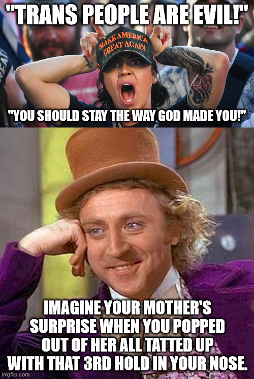 MAGA logic. | "TRANS PEOPLE ARE EVIL!"; "YOU SHOULD STAY THE WAY GOD MADE YOU!"; IMAGINE YOUR MOTHER'S SURPRISE WHEN YOU POPPED OUT OF HER ALL TATTED UP WITH THAT 3RD HOLD IN YOUR NOSE. | image tagged in maga hatred | made w/ Imgflip meme maker