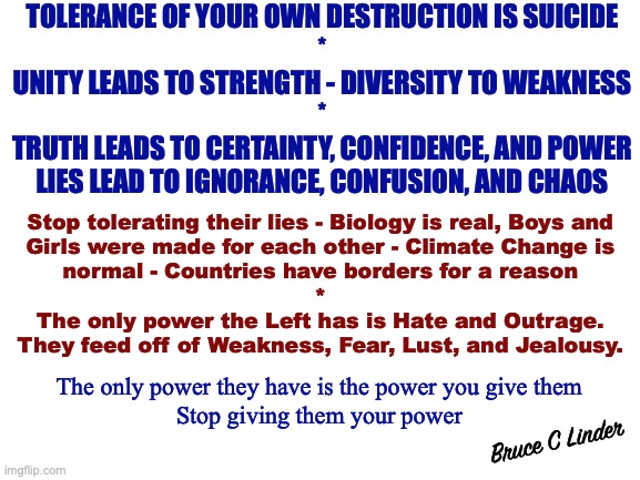 The Giant needs to Wake Up | TOLERANCE OF YOUR OWN DESTRUCTION IS SUICIDE
*
UNITY LEADS TO STRENGTH - DIVERSITY TO WEAKNESS
*
TRUTH LEADS TO CERTAINTY, CONFIDENCE, AND POWER
LIES LEAD TO IGNORANCE, CONFUSION, AND CHAOS; Stop tolerating their lies - Biology is real, Boys and
Girls were made for each other - Climate Change is
normal - Countries have borders for a reason
*
The only power the Left has is Hate and Outrage.
They feed off of Weakness, Fear, Lust, and Jealousy. The only power they have is the power you give them
Stop giving them your power; Bruce C Linder | image tagged in unity,strength,fear,lust,lies,truth | made w/ Imgflip meme maker