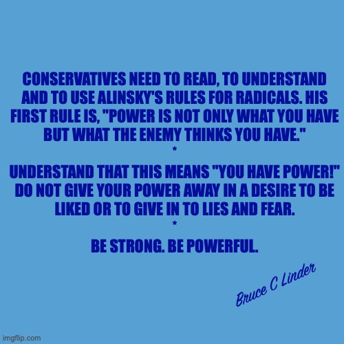 Giving away Absolute Power Destroys you Absolutely | CONSERVATIVES NEED TO READ, TO UNDERSTAND
AND TO USE ALINSKY'S RULES FOR RADICALS. HIS
FIRST RULE IS, "POWER IS NOT ONLY WHAT YOU HAVE
BUT WHAT THE ENEMY THINKS YOU HAVE."
*
UNDERSTAND THAT THIS MEANS "YOU HAVE POWER!"
DO NOT GIVE YOUR POWER AWAY IN A DESIRE TO BE
LIKED OR TO GIVE IN TO LIES AND FEAR.
*
BE STRONG. BE POWERFUL. Bruce C Linder | image tagged in alinsky,power,be strong,be powerful,be not afraid | made w/ Imgflip meme maker