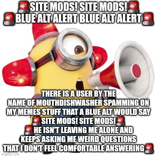 minion alert | 🚨SITE MODS! SITE MODS!🚨
🚨BLUE ALT ALERT BLUE ALT ALERT🚨; THERE IS A USER BY THE NAME OF MOUTHDISHWASHER SPAMMING ON MY MEMES STUFF THAT A BLUE ALT WOULD SAY
🚨SITE MODS! SITE MODS!🚨
🚨HE ISN'T LEAVING ME ALONE AND KEEPS ASKING ME WEIRD QUESTIONS THAT I DON'T FEEL COMFORTABLE ANSWERING🚨 | image tagged in minion alert | made w/ Imgflip meme maker