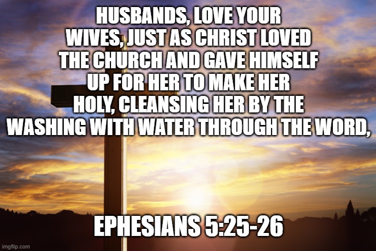 Bible Verse of the Day | HUSBANDS, LOVE YOUR WIVES, JUST AS CHRIST LOVED THE CHURCH AND GAVE HIMSELF UP FOR HER TO MAKE HER HOLY, CLEANSING HER BY THE WASHING WITH WATER THROUGH THE WORD, EPHESIANS 5:25-26 | image tagged in bible verse of the day | made w/ Imgflip meme maker
