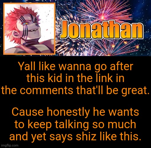 I don't do this often, but I got better things to do then handle this child myself | Yall like wanna go after this kid in the link in the comments that'll be great. Cause honestly he wants to keep talking so much and yet says shiz like this. | image tagged in jonathan's 12th temp | made w/ Imgflip meme maker