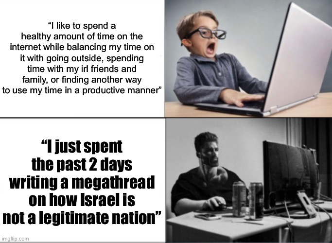 Link in the cumments below | “I like to spend a healthy amount of time on the internet while balancing my time on it with going outside, spending time with my irl friends and family, or finding another way to use my time in a productive manner”; “I just spent the past 2 days writing a megathread on how Israel is not a legitimate nation” | image tagged in nerd vs chad | made w/ Imgflip meme maker