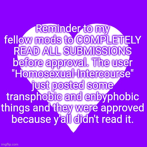 Reminder to flag anything queerphobic!! | Reminder to my fellow mods to COMPLETELY READ ALL SUBMISSIONS before approval. The user "Homosexual-Intercourse" just posted some transphobic and enbyphobic things and they were approved because y'all didn't read it. | image tagged in white heart purple background | made w/ Imgflip meme maker