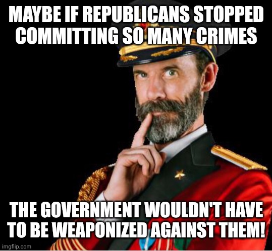 Hmmm... | MAYBE IF REPUBLICANS STOPPED
COMMITTING SO MANY CRIMES; THE GOVERNMENT WOULDN'T HAVE TO BE WEAPONIZED AGAINST THEM! | image tagged in something to consider,maga terrorists,maga traitors,maga criminals | made w/ Imgflip meme maker